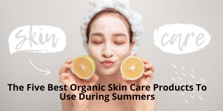 The Five Best Organic Skin Care Products To Use During Summers
