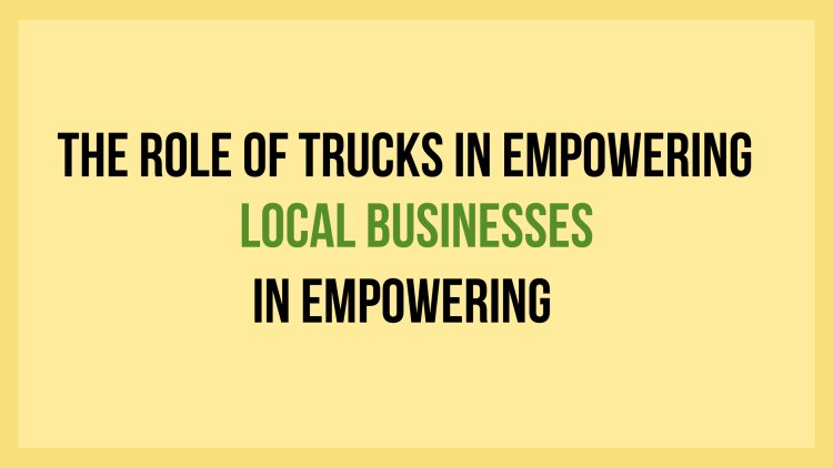 The Role of Trucks in Empowering Local Businesses and Economies