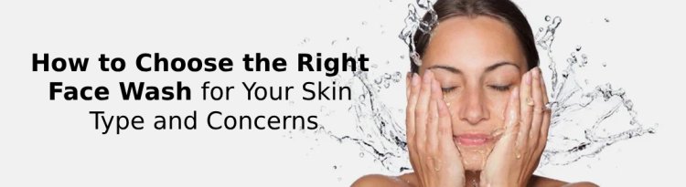 How to Choose the Right Face Wash for Your Skin Type and Concerns