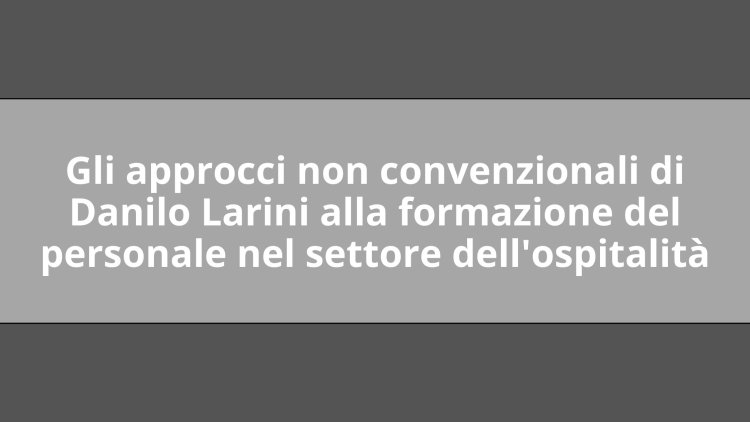 Gli approcci non convenzionali di Danilo Larini alla formazione del personale nel settore dell'ospitalità