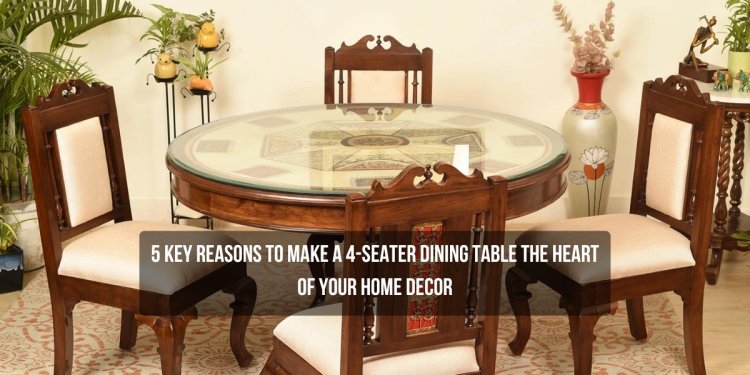 5 Key Reasons To Make A 4-Seater Dining Table The Heart Of Your Home Decor