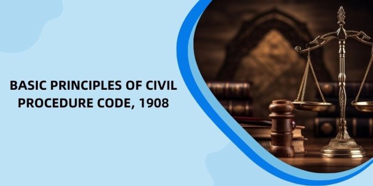 Basic Principles of Civil Procedure Code, 1908