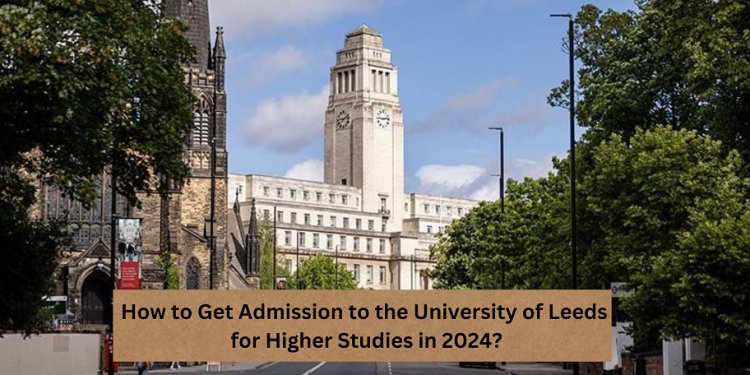 How to Get Admission to the University of Leeds for Higher Studies in 2024?