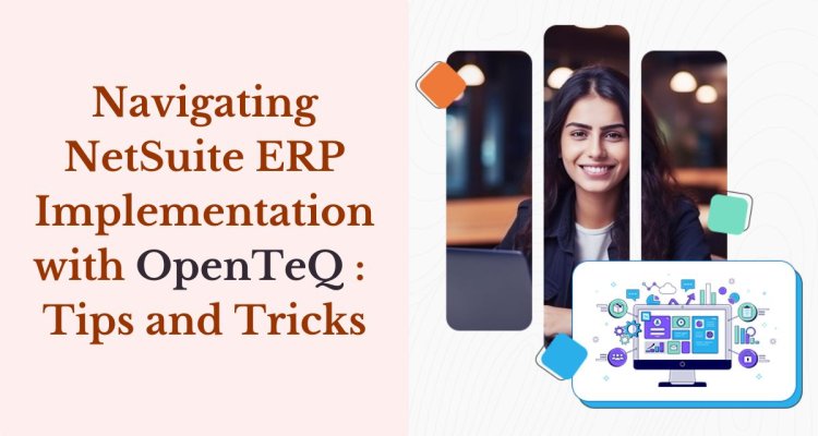 Navigating NetSuite ERP Implementation with OpenTeQ: Tips and Tricks