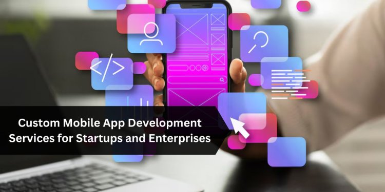 Custom Mobile App Development Services for Startups and Enterprises