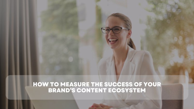 How to Measure the Success of Your Brand’s Content Ecosystem