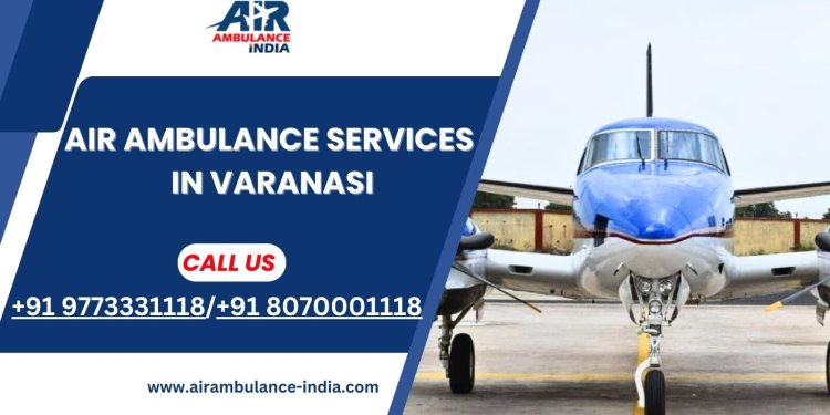 Air Ambulance Services in Varanasi: Rapid and Trusted Medical Transport