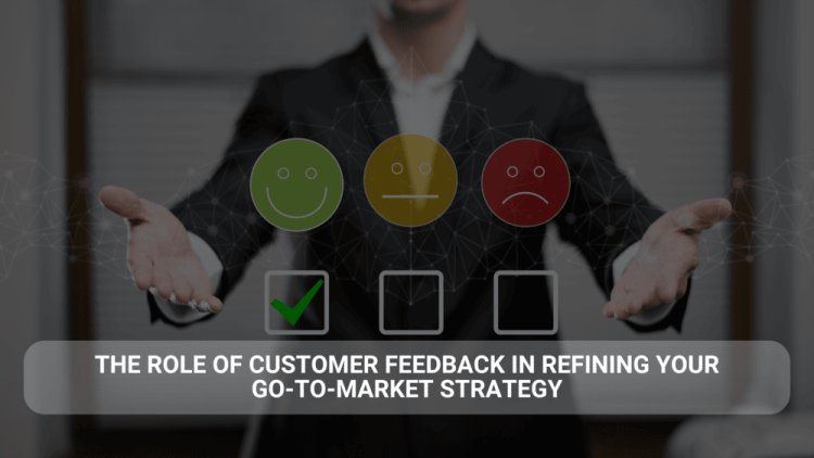 The Role of Customer Feedback in Refining Your Go-to-Market Strategy