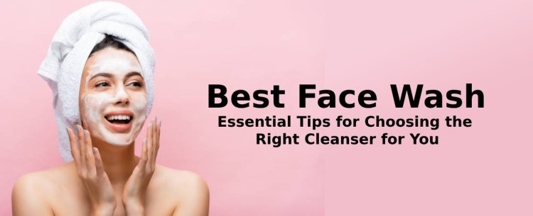 Best Face Wash: Essential Tips for Choosing the Right Cleanser for You