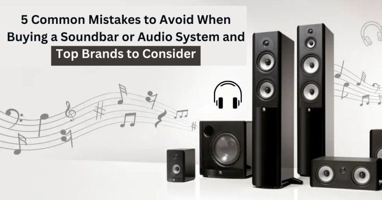 5 Common Mistakes to Avoid When Buying a Soundbar or Audio System and Top Brands to Consider