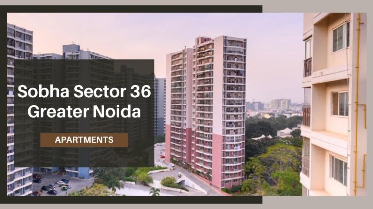 Sobha Sector 36 Greater Noida: A Prime Investment Opportunity