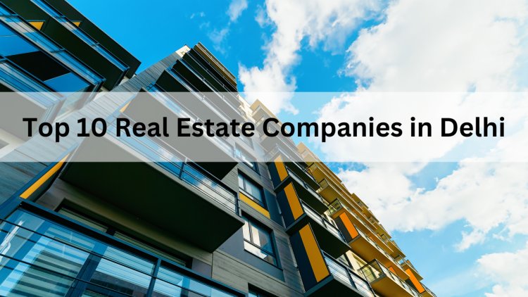 Top 10 Real Estate Companies in Delhi for 2025 - A Guide for Investors