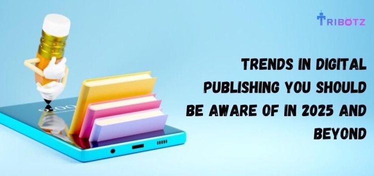 Trends in Digital Publishing Solutions You Should Be Aware of in 2025 and Beyond