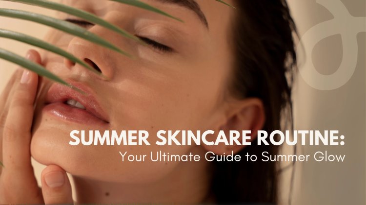 Summer Skincare Routine: Your Ultimate Guide to Summer Glow