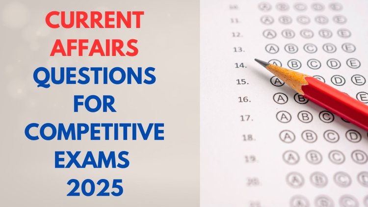 Recent Current Affairs and Essential Questions for Competitive Exams 2025