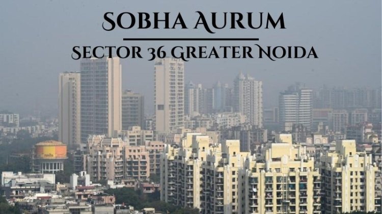 Sobha Aurum Sector 36 Greater Noida | Outstanding Luxury Living