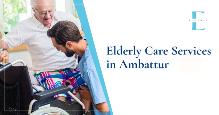 Comprehensive Elderly Care Services in Ambattur: Ensuring Comfort and Well-being for Your Loved Ones